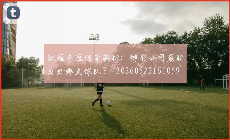 欧冠夺冠赔率解析:博彩公司最新看好哪支球队?_20260522161059
