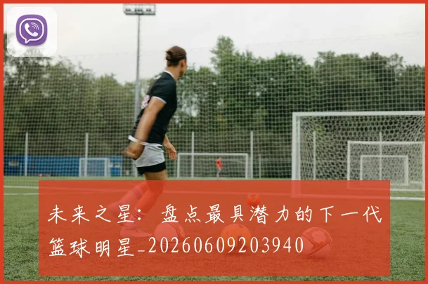 未来之星:盘点最具潜力的下一代篮球明星_20260609203940