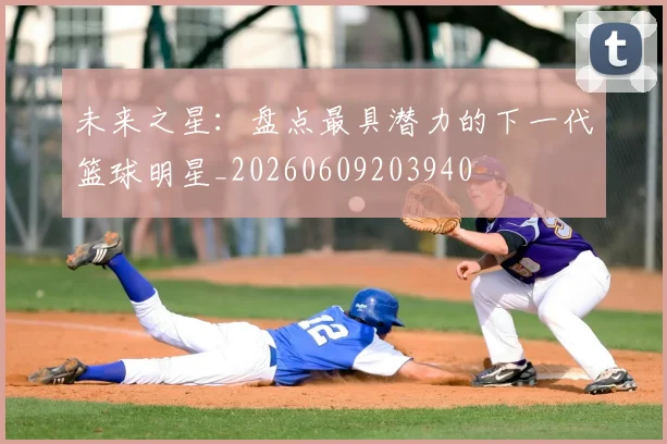 未来之星:盘点最具潜力的下一代篮球明星_20260609203940