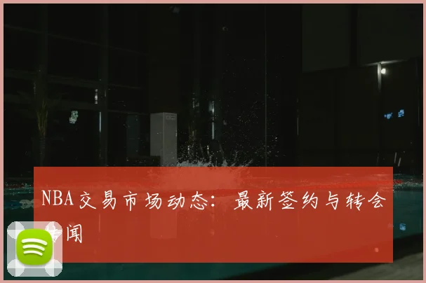 NBA交易市场动态:最新签约与转会传闻