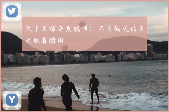 天下足球每周精华：不可错过的五大联赛瞬间