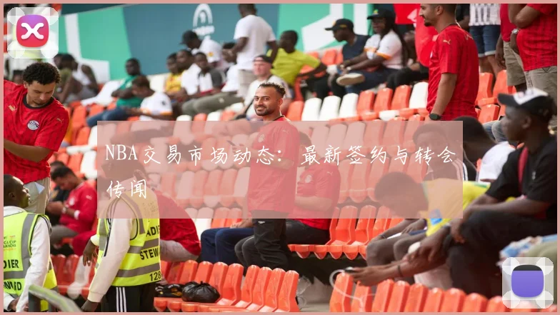 NBA交易市场动态:最新签约与转会传闻