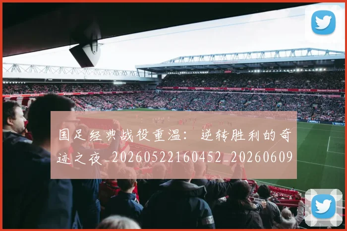 国足经典战役重温：逆转胜利的奇迹之夜_20260522160452_20260609132806