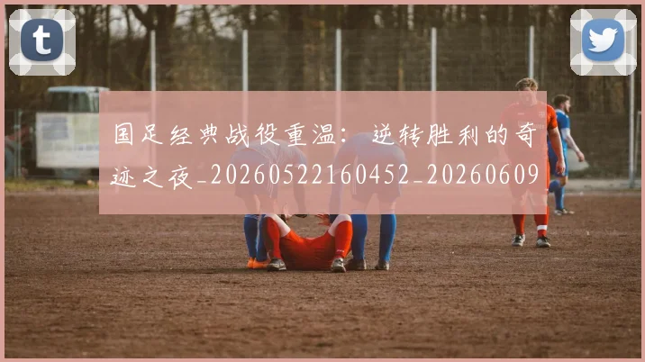 国足经典战役重温：逆转胜利的奇迹之夜_20260522160452_20260609132806