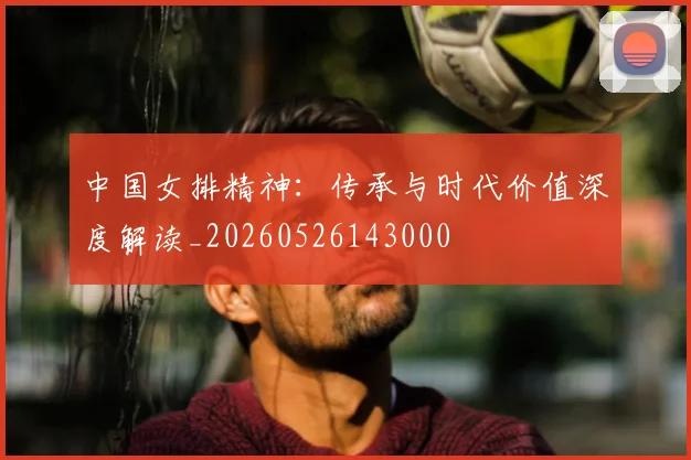 中国女排精神:传承与时代价值深度解读_20260526143000