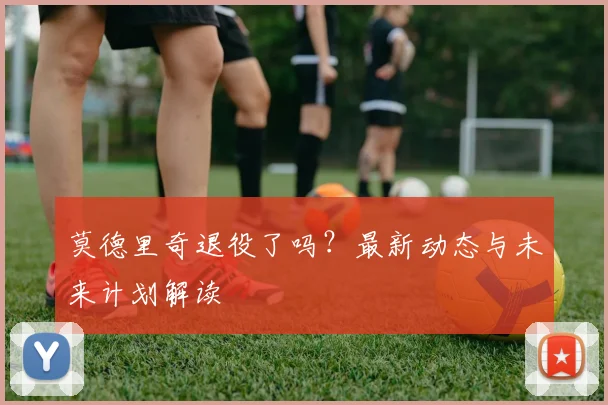 莫德里奇退役了吗?最新动态与未来计划解读