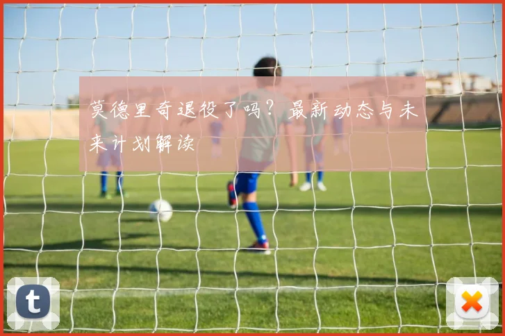 莫德里奇退役了吗?最新动态与未来计划解读